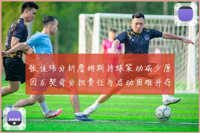 张佳玮分析詹姆斯持球策动减少原因东契奇分担责任与启动困难并存
