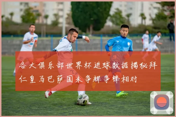 各大俱乐部世界杯进球数据揭秘拜仁皇马巴萨国米争辉争锋相对