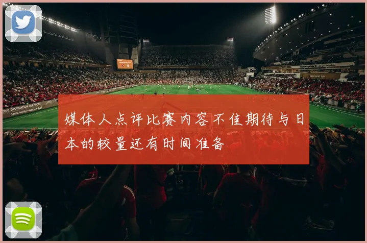 媒体人点评比赛内容不佳期待与日本的较量还有时间准备