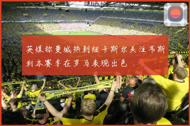 英媒称曼城热刺纽卡斯尔关注韦斯利本赛季在罗马表现出色