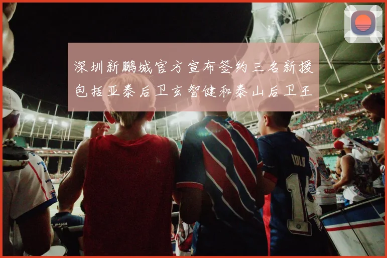 深圳新鹏城官方宣布签约三名新援包括亚泰后卫玄智健和泰山后卫王昱衡