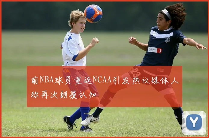 前NBA球员重返NCAA引发热议媒体人称再次颠覆认知