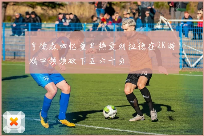 亨德森回忆童年热爱利拉德在2K游戏中频频砍下五六十分