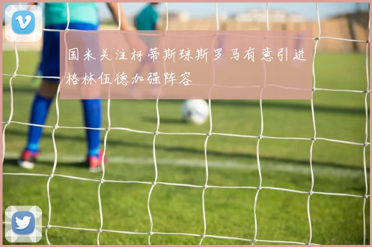 国米关注柯蒂斯琼斯罗马有意引进格林伍德加强阵容