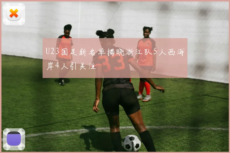 U23国足新名单揭晓浙江队5人西海岸4人引关注