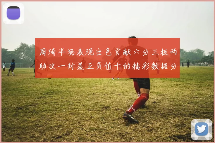 周琦半场表现出色贡献六分三板两助攻一封盖正负值十的精彩数据分析