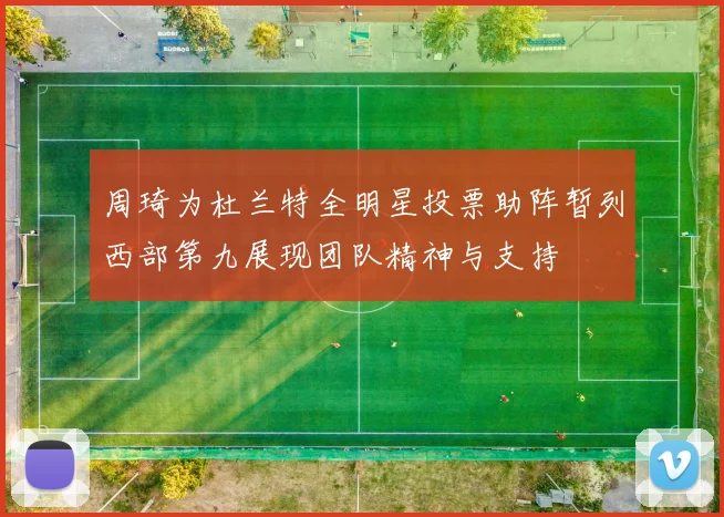周琦为杜兰特全明星投票助阵暂列西部第九展现团队精神与支持