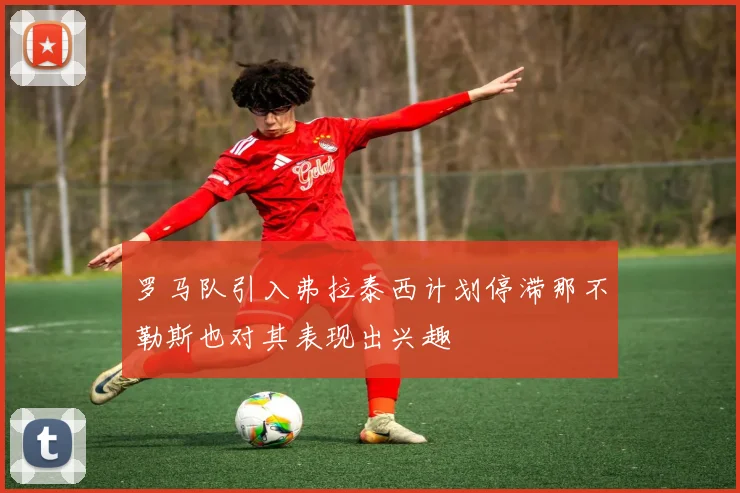 罗马队引入弗拉泰西计划停滞那不勒斯也对其表现出兴趣