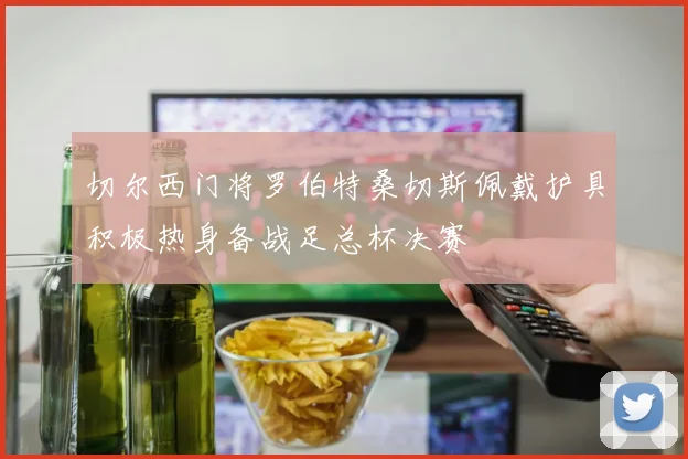 切尔西门将罗伯特桑切斯佩戴护具积极热身备战足总杯决赛