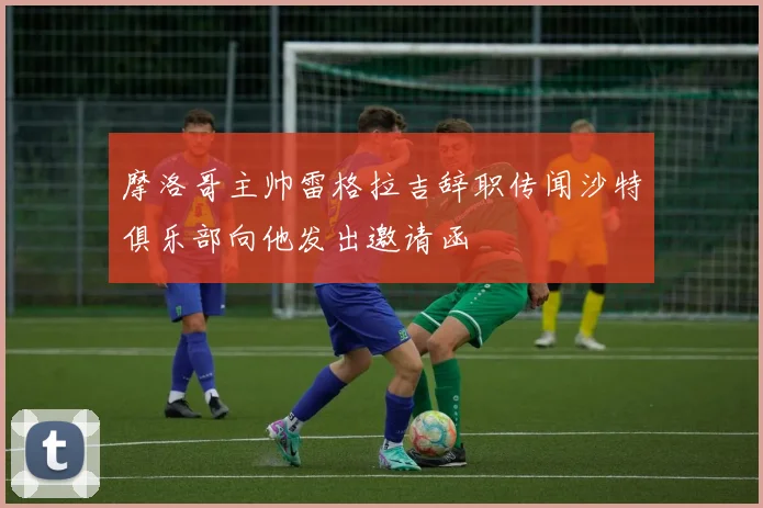 摩洛哥主帅雷格拉吉辞职传闻沙特俱乐部向他发出邀请函