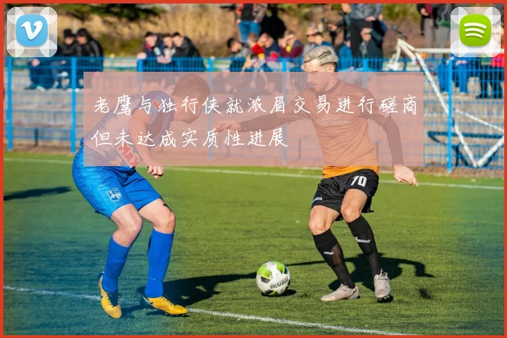 老鹰与独行侠就浓眉交易进行磋商但未达成实质性进展