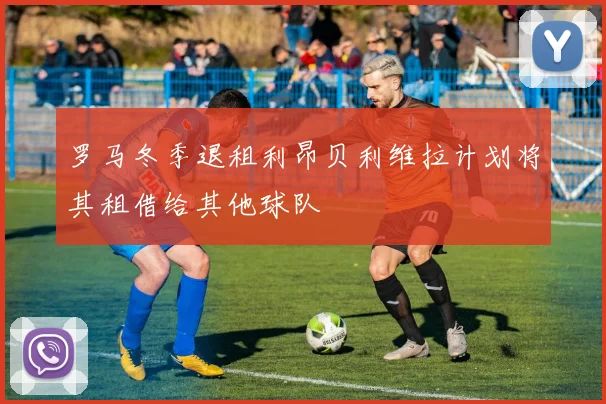 罗马冬季退租利昂贝利维拉计划将其租借给其他球队