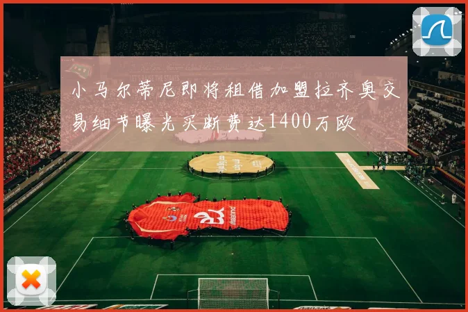 小马尔蒂尼即将租借加盟拉齐奥交易细节曝光买断费达1400万欧