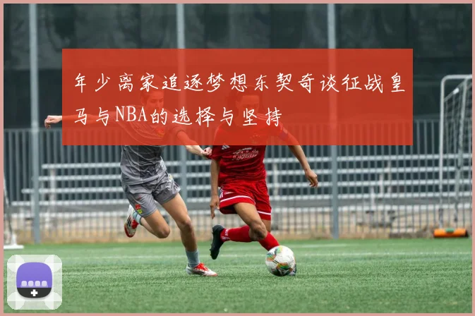 年少离家追逐梦想东契奇谈征战皇马与NBA的选择与坚持
