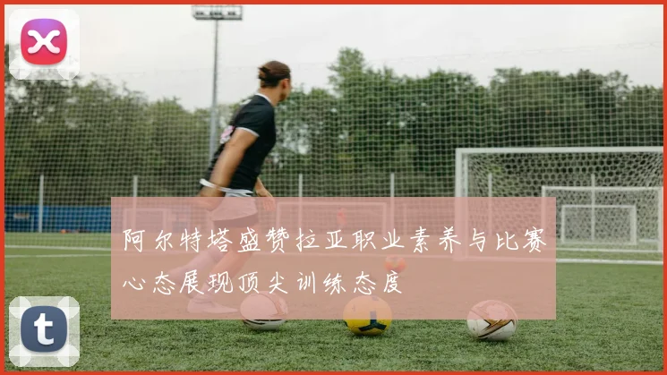阿尔特塔盛赞拉亚职业素养与比赛心态展现顶尖训练态度