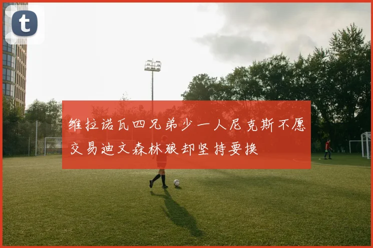 维拉诺瓦四兄弟少一人尼克斯不愿交易迪文森林狼却坚持要换