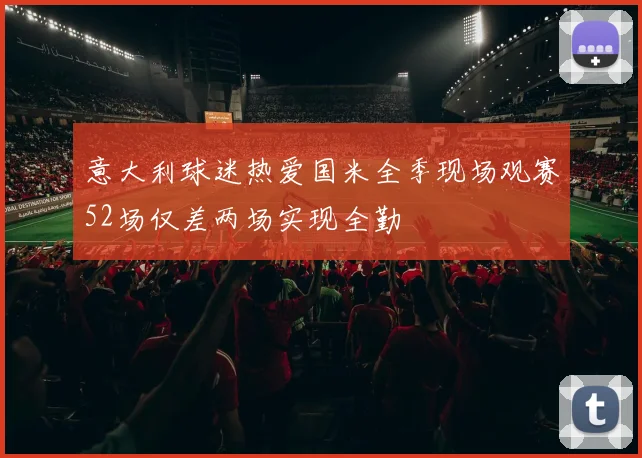 意大利球迷热爱国米全季现场观赛52场仅差两场实现全勤