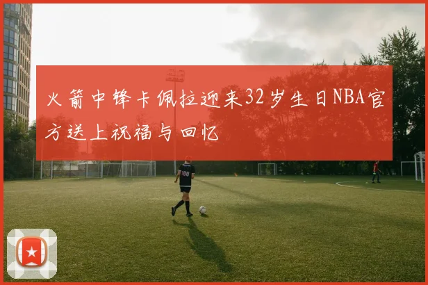 火箭中锋卡佩拉迎来32岁生日NBA官方送上祝福与回忆