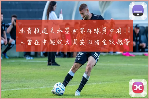 北青报道美加墨世界杯球员中有10人曾在中超效力国安旧将金玟哉等三人入选
