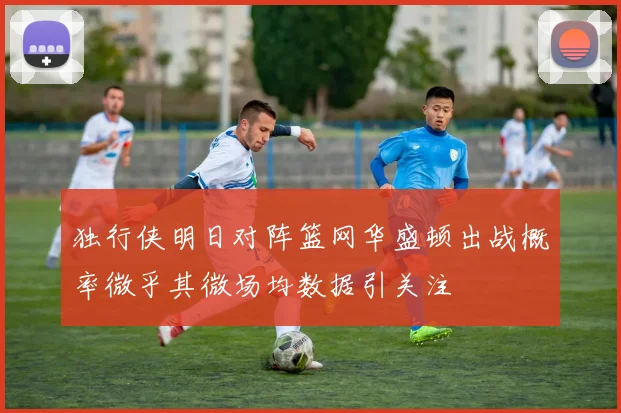 独行侠明日对阵篮网华盛顿出战概率微乎其微场均数据引关注