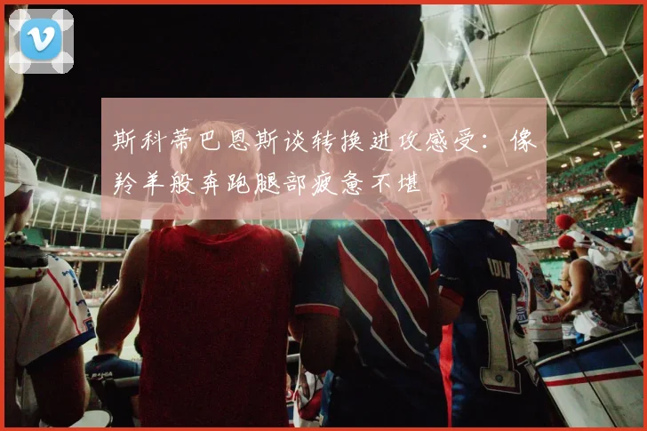 斯科蒂巴恩斯谈转换进攻感受：像羚羊般奔跑腿部疲惫不堪