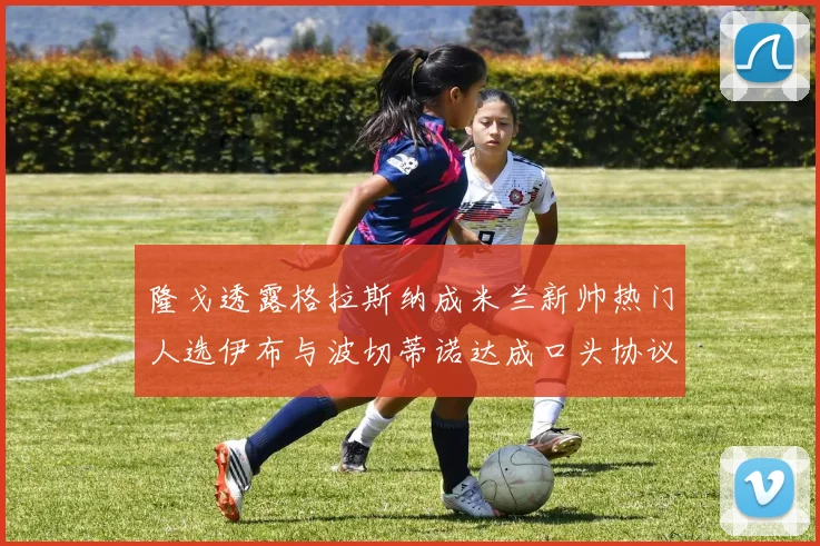隆戈透露格拉斯纳成米兰新帅热门人选伊布与波切蒂诺达成口头协议