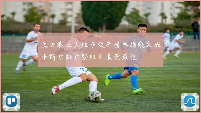 总决赛三人组净效率榜单揭晓文班卡斯尔凯尔登组合表现最佳